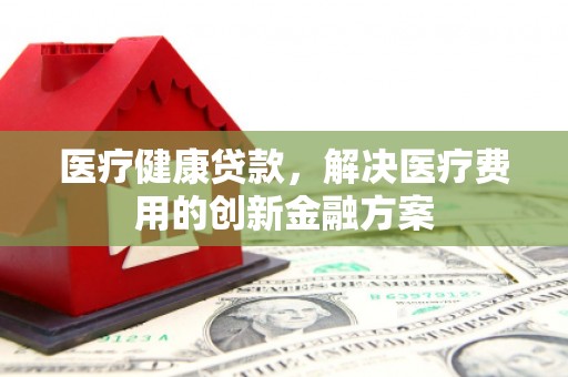 富锦医疗健康贷款，解决医疗费用的创新金融方案